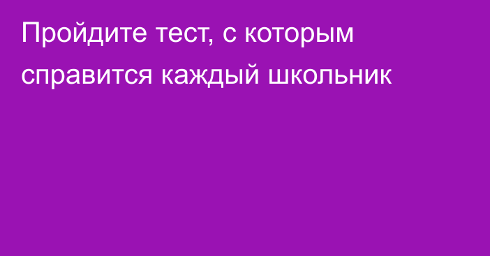 Пройдите тест, с которым справится каждый школьник