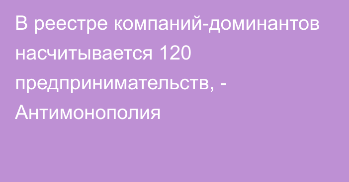 В реестре компаний-доминантов насчитывается 120 предпринимательств, - Антимонополия