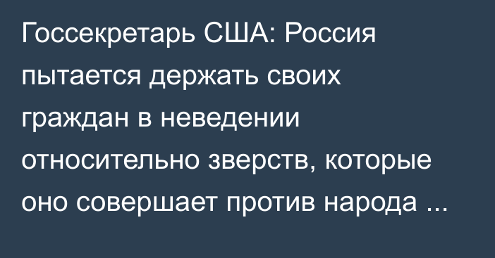 Госсекретарь США: Россия пытается держать своих граждан в неведении относительно зверств, которые оно совершает против народа Украины