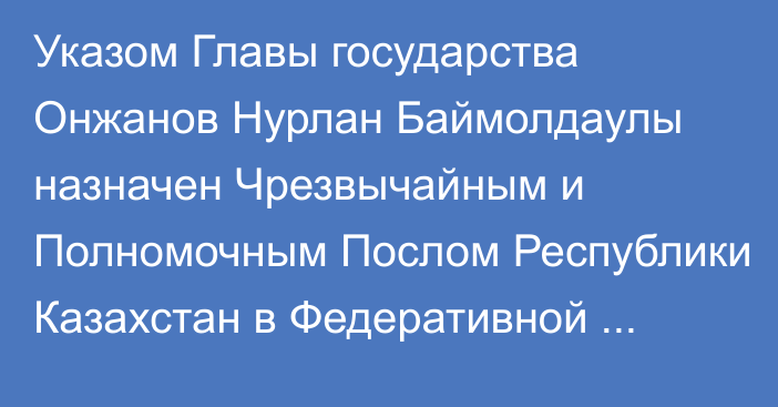 Указом Главы государства Онжанов Нурлан Баймолдаулы назначен Чрезвычайным и Полномочным Послом Республики Казахстан в Федеративной Республике Германия, он освобожден от должности начальника Канцелярии Президента Республики Казахстан