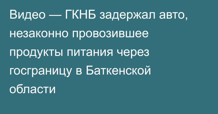 Видео — ГКНБ задержал авто, незаконно провозившее продукты питания через госграницу в Баткенской области 