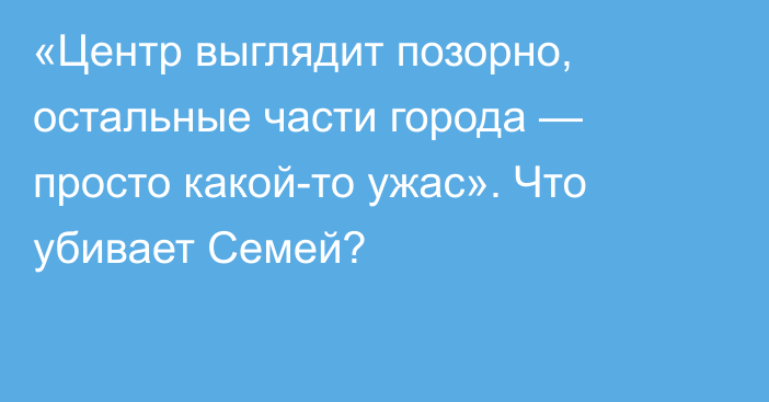 «Центр выглядит позорно, остальные части города — просто какой-то ужас». Что убивает Семей?