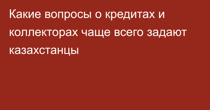 Какие вопросы о кредитах и коллекторах чаще всего задают казахстанцы