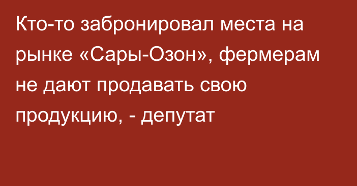 Кто-то забронировал места на рынке «Сары-Озон», фермерам не дают продавать свою продукцию, - депутат