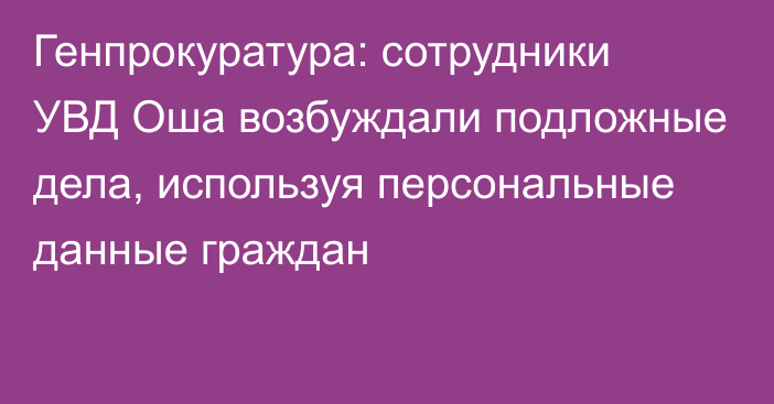 Генпрокуратура: сотрудники УВД Оша возбуждали подложные дела, используя персональные данные граждан