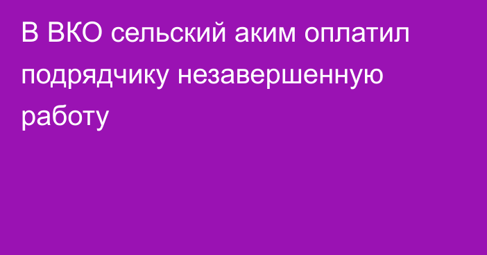 В ВКО сельский аким оплатил подрядчику незавершенную работу