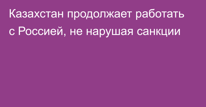 Казахстан продолжает работать с Россией, не нарушая санкции