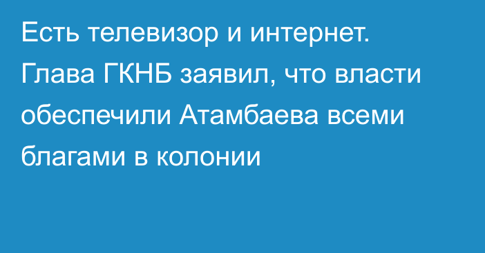 Есть телевизор и интернет. Глава ГКНБ заявил, что власти обеспечили Атамбаева всеми благами в колонии