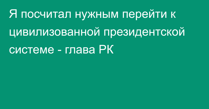 Я посчитал нужным перейти к цивилизованной президентской системе - глава РК