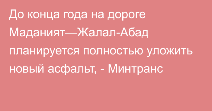 До конца года на дороге Маданият—Жалал-Абад планируется полностью уложить новый асфальт, - Минтранс