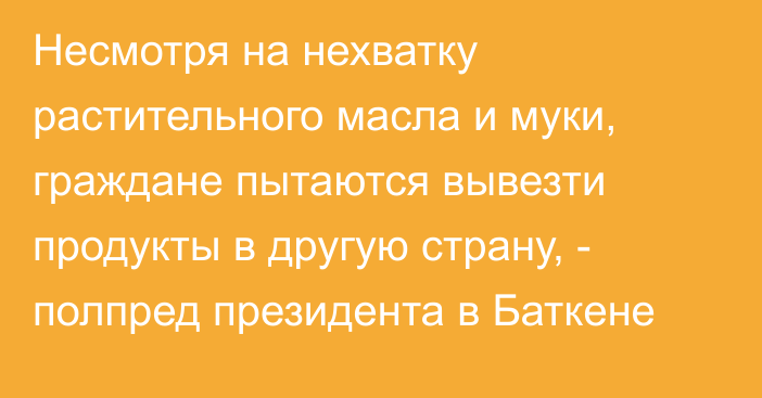 Несмотря на нехватку растительного масла и муки, граждане пытаются вывезти продукты в другую страну, - полпред президента в Баткене