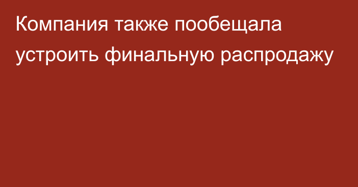 Компания также пообещала устроить финальную распродажу