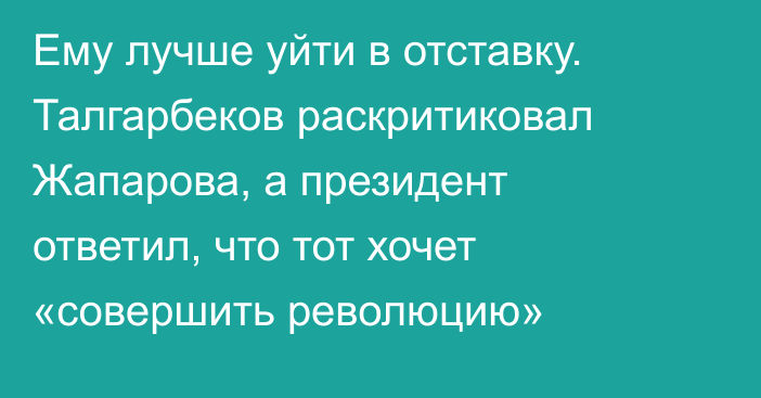 Ему лучше уйти в отставку. Талгарбеков раскритиковал Жапарова, а президент ответил, что тот хочет «совершить революцию»