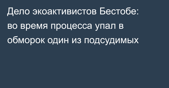 Дело экоактивистов Бестобе: во время процесса упал в обморок один из подсудимых