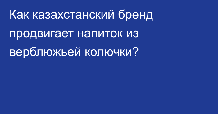 Как казахстанский бренд продвигает напиток из верблюжьей колючки?