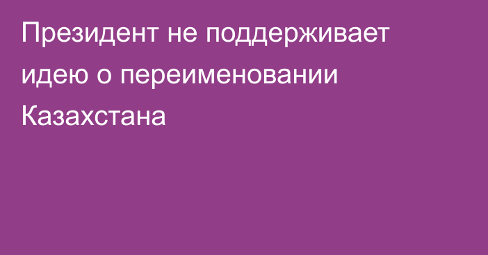 Президент не поддерживает идею о переименовании Казахстана