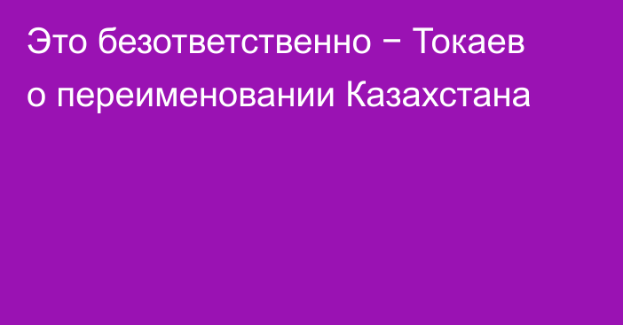 Это безответственно − Токаев о переименовании Казахстана