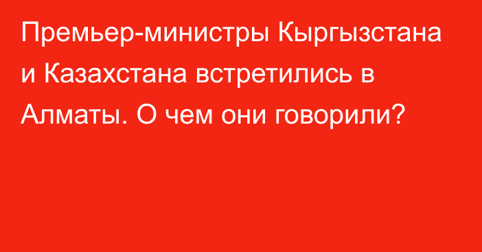 Премьер-министры Кыргызстана и Казахстана встретились в Алматы. О чем они говорили?