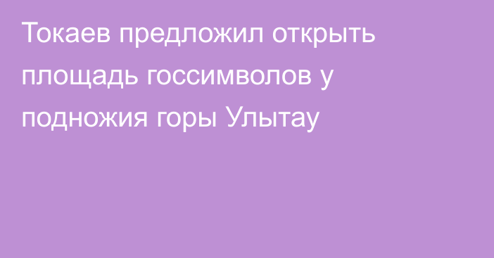 Токаев предложил открыть площадь госсимволов у подножия горы Улытау