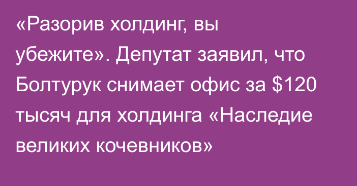 «Разорив холдинг, вы убежите». Депутат заявил, что Болтурук снимает офис за $120 тысяч для холдинга «Наследие великих кочевников»