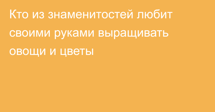 Кто из знаменитостей любит своими руками выращивать овощи и цветы