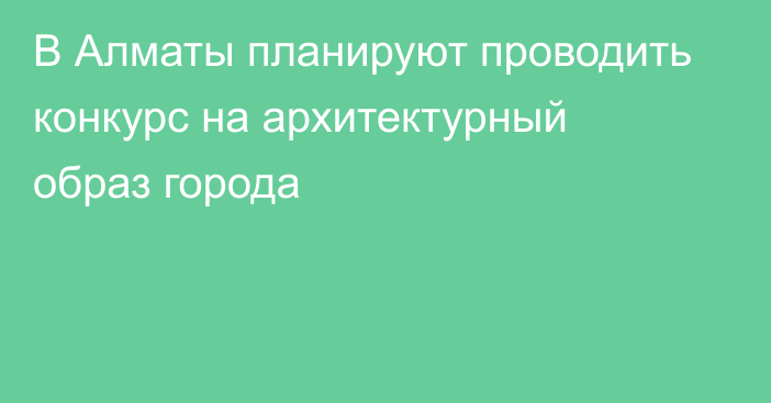 В Алматы планируют проводить конкурс на архитектурный образ города