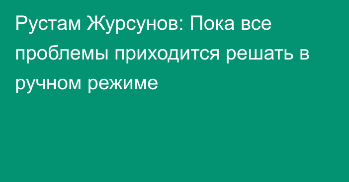 Рустам Журсунов: Пока все проблемы приходится решать в ручном режиме