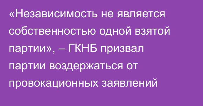 «Независимость не является собственностью одной взятой партии», – ГКНБ призвал партии воздержаться от провокационных заявлений