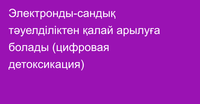 Электронды-сандық тәуелділіктен қалай арылуға болады (цифровая детоксикация)