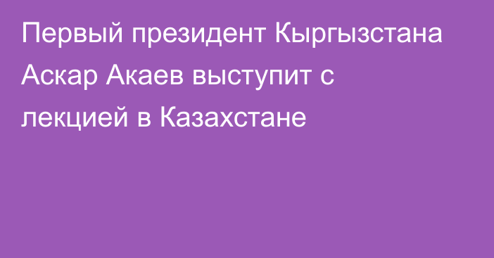 Первый президент Кыргызстана Аскар Акаев выступит с лекцией в Казахстане