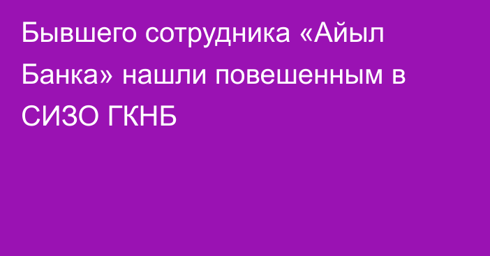 Бывшего сотрудника «Айыл Банка» нашли повешенным в СИЗО ГКНБ