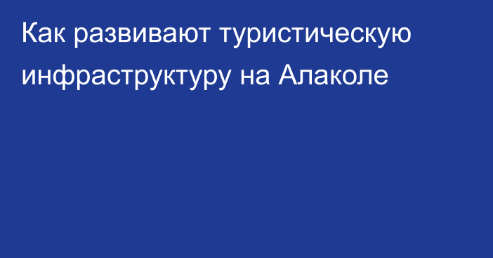 Как развивают туристическую инфраструктуру на Алаколе