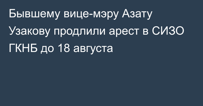 Бывшему вице-мэру Азату Узакову продлили арест в СИЗО ГКНБ до 18 августа