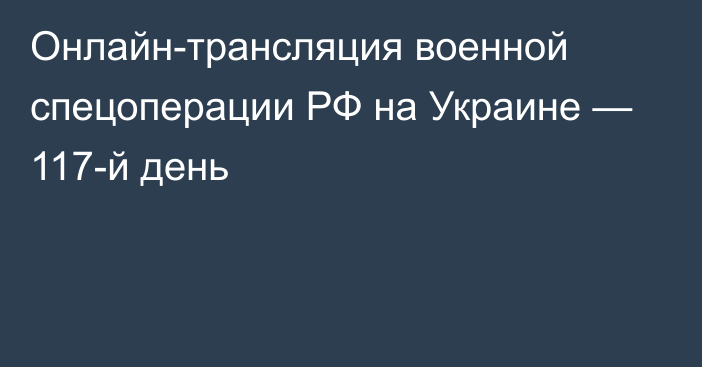 Онлайн-трансляция военной спецоперации РФ на Украине — 117-й день