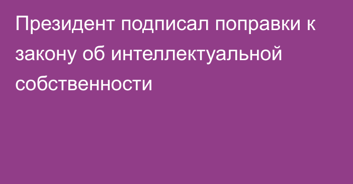 Президент подписал поправки к закону об интеллектуальной собственности