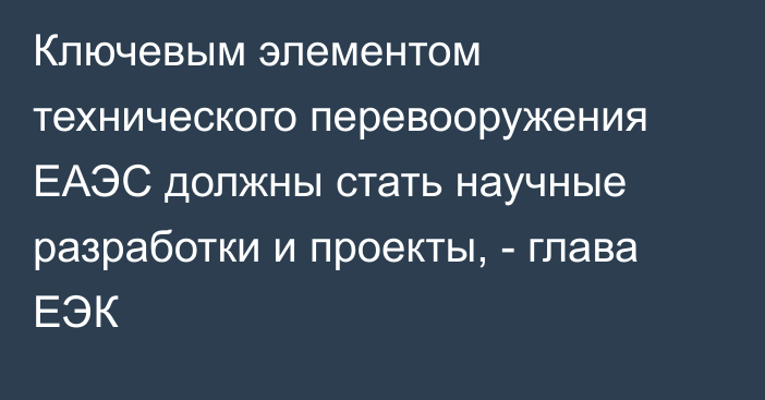 Ключевым элементом технического перевооружения ЕАЭС должны стать научные разработки и проекты, - глава ЕЭК