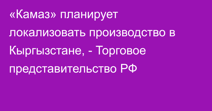 «Камаз» планирует локализовать производство в Кыргызстане, - Торговое представительство РФ