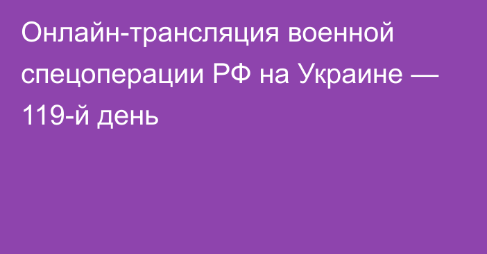 Онлайн-трансляция военной спецоперации РФ на Украине — 119-й день