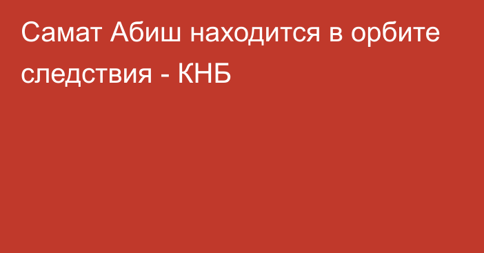 Самат Абиш находится в орбите следствия - КНБ