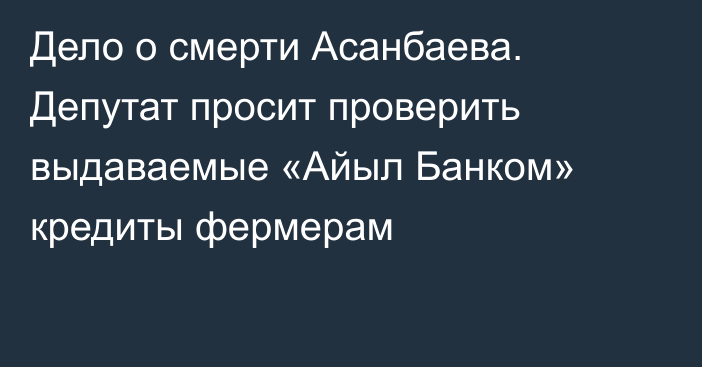 Дело о смерти Асанбаева. Депутат просит проверить выдаваемые «Айыл Банком» кредиты фермерам