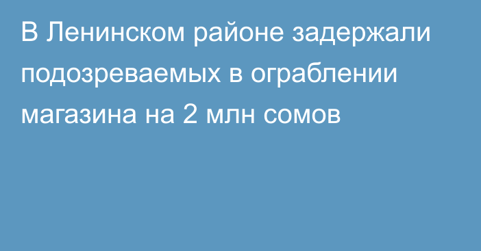 В Ленинском районе задержали подозреваемых в ограблении магазина на 2 млн сомов