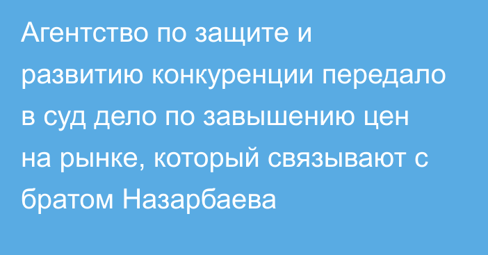 Агентство по защите и развитию конкуренции передало в суд дело по завышению цен на рынке, который связывают с братом Назарбаева