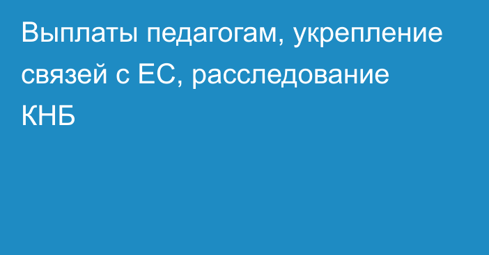 Выплаты педагогам, укрепление связей с ЕС, расследование КНБ