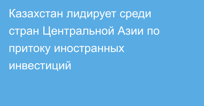 Казахстан лидирует среди стран Центральной Азии по притоку иностранных инвестиций