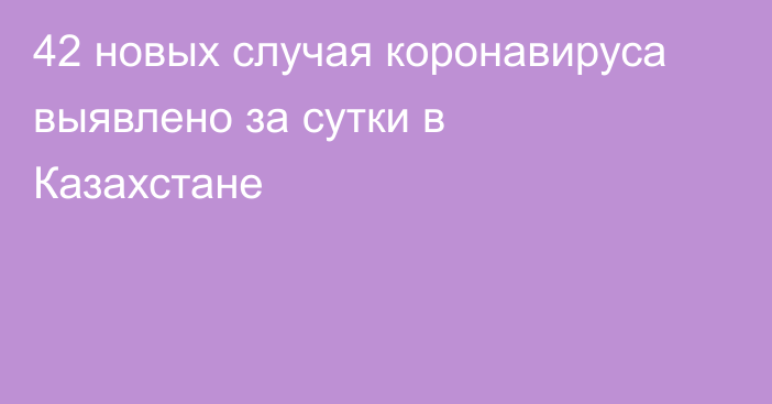 42 новых случая коронавируса выявлено за сутки в Казахстане