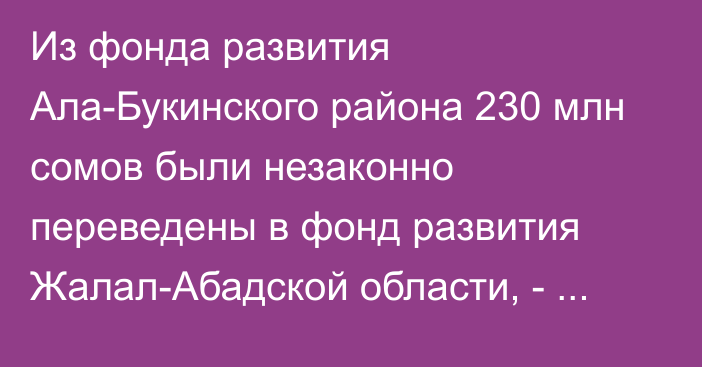 Из фонда развития Ала-Букинского района 230 млн сомов были незаконно переведены в фонд развития Жалал-Абадской области, - депутат