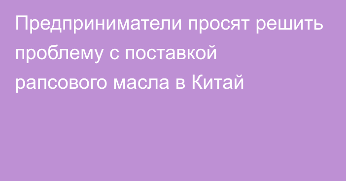 Предприниматели просят решить проблему с поставкой рапсового масла в Китай