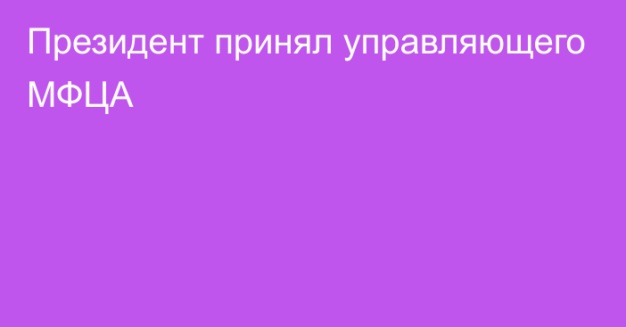 Президент принял управляющего МФЦА