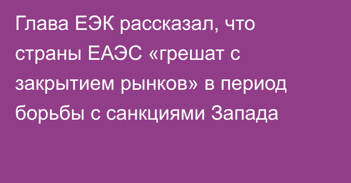 Глава ЕЭК рассказал, что страны ЕАЭС «грешат с закрытием рынков» в период борьбы с санкциями Запада