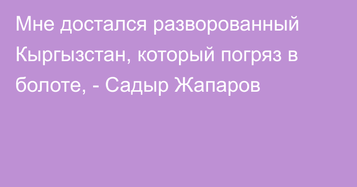 Мне достался разворованный Кыргызстан, который погряз в болоте, - Садыр Жапаров